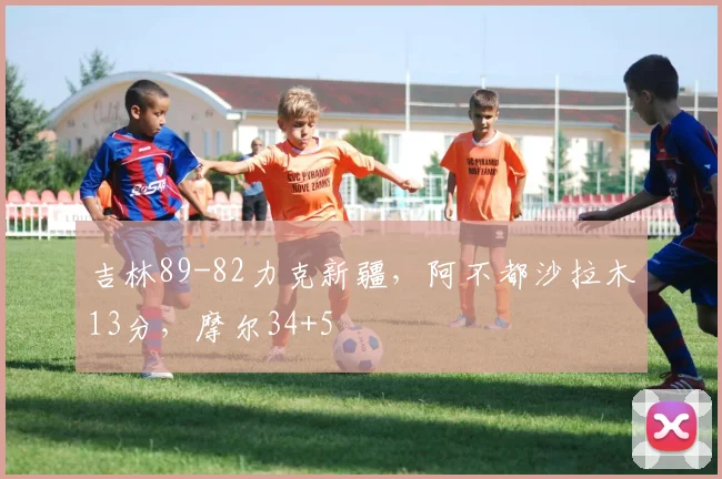 吉林89-82力克新疆，阿不都沙拉木13分，摩尔34+5