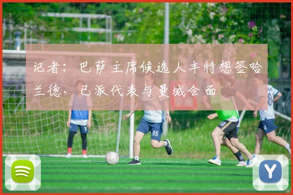 记者：巴萨主席候选人丰特想签哈兰德，已派代表与曼城会面