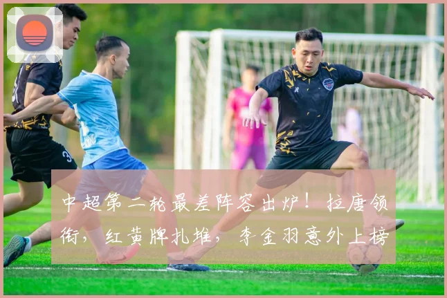 中超第二轮最差阵容出炉！拉唐领衔，红黄牌扎堆，李金羽意外上榜