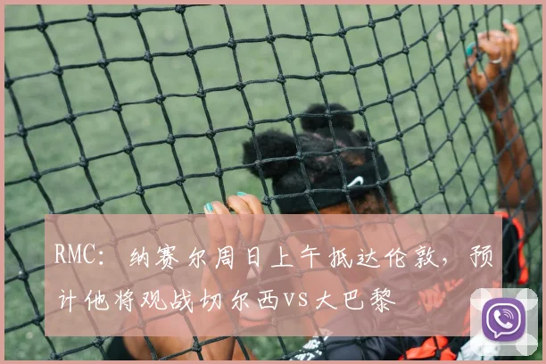 RMC：纳赛尔周日上午抵达伦敦，预计他将观战切尔西vs大巴黎