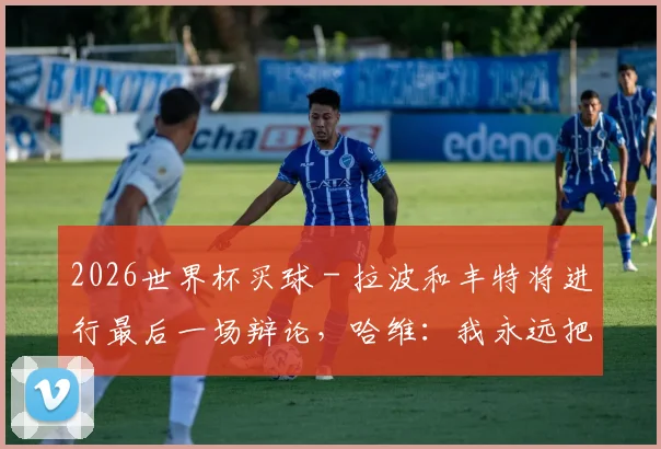 2026世界杯买球 - 拉波和丰特将进行最后一场辩论，哈维：我永远把真相摆最前面
